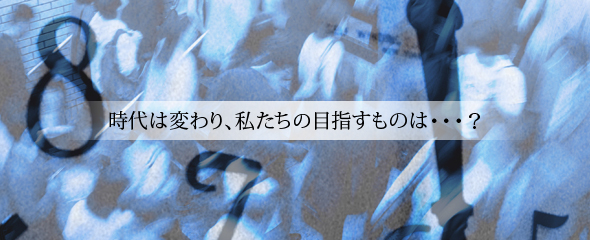 時代は変わり、私たちの目指すものは・・・？